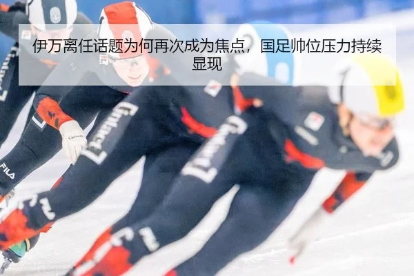 伊万离任话题为何再次成为焦点，国足帅位压力持续显现